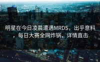 明星在今日凌晨遭遇MRDS,出乎意料,每日大赛全网炸锅,详情直击