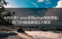 全网疯传！pixiv官网pzhan刚刚更新，热门大V秘闻真相让人瞠目