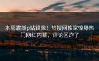 本周震撼p站镜像！热搜网独家惊爆热门网红内幕，评论区炸了