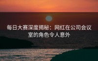 每日大赛深度揭秘：网红在公司会议室的角色令人意外