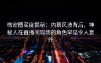 微密圈深度揭秘：内幕风波背后，神秘人在直播间现场的角色罕见令人意外