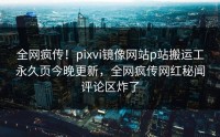 全网疯传！pixvi镜像网站p站搬运工永久页今晚更新，全网疯传网红秘闻评论区炸了