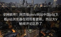 全网疯传！网页版pixiv网站中国p站下载p站浏览器在线观看更新，热议大V秘闻评论区炸了