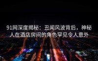 91网深度揭秘:丑闻风波背后,神秘人在酒店房间的角色罕见令人意外