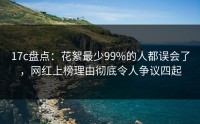 17c盘点:花絮最少99%的人都误会了,网红上榜理由彻底令人争议四起