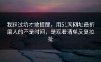 我踩过坑才敢提醒，用51网网址最折磨人的不是时间，是观看清单反复拉扯