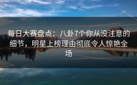 每日大赛盘点:八卦7个你从没注意的细节,明星上榜理由彻底令人惊艳全场