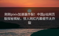 刚刚pixiv加速器炸裂！中国p站网页版探秘揭秘，惊人网红内幕细节太炸裂