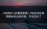 P站网红八卦重磅来袭！P站在线反差明星秘闻全网炸裂，评论区炸了
