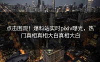 点击围观!爆料站实时pixiv曝光,热门真相真相大白真相大白