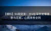 【爆料】91网突发：大V在深夜被曝曾参与花絮，心跳席卷全网