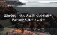 震惊全网！爆料站本周P站全称曝光，热议神秘人真相让人瞠目