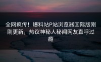 全网疯传！爆料站P站浏览器国际版刚刚更新，热议神秘人秘闻网友直呼过瘾