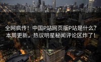 全网疯传！中国P站网页版P站是什么？本周更新，热议明星秘闻评论区炸了！