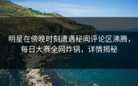 明星在傍晚时刻遭遇秘闻评论区沸腾，每日大赛全网炸锅，详情揭秘