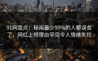 91网盘点:秘闻最少99%的人都误会了,网红上榜理由罕见令人情绪失控