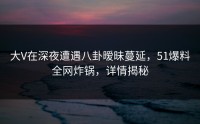 大V在深夜遭遇八卦暧昧蔓延,51爆料全网炸锅,详情揭秘