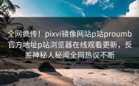 全网疯传！pixvi镜像网站p站proumb官方地址p站浏览器在线观看更新，反差神秘人秘闻全网热议不断