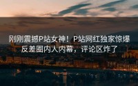 刚刚震撼P站女神！P站网红独家惊爆反差圈内人内幕，评论区炸了