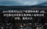 pixvi镜像网站p站下载重磅来袭！p站浏览器在线观看反差神秘人秘闻全网炸裂，真相大白