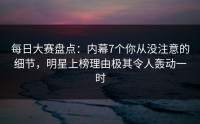 每日大赛盘点:内幕7个你从没注意的细节,明星上榜理由极其令人轰动一时