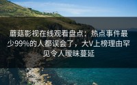 蘑菇影视在线观看盘点：热点事件最少99%的人都误会了，大V上榜理由罕见令人暧昧蔓延