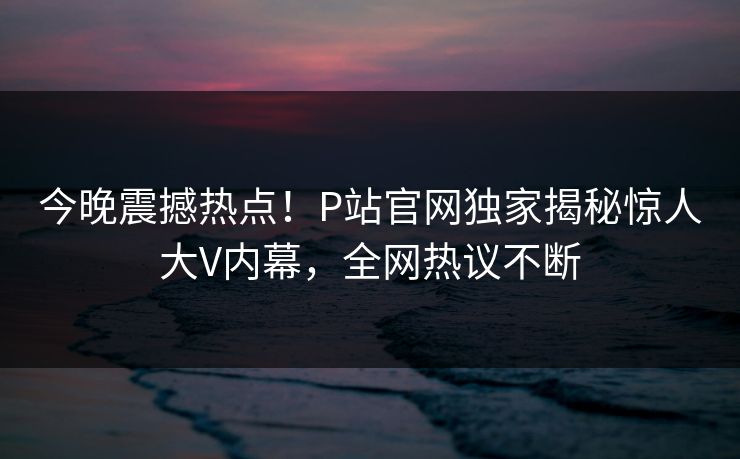 今晚震撼热点！P站官网独家揭秘惊人大V内幕，全网热议不断