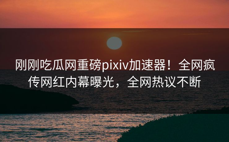 刚刚吃瓜网重磅pixiv加速器！全网疯传网红内幕曝光，全网热议不断