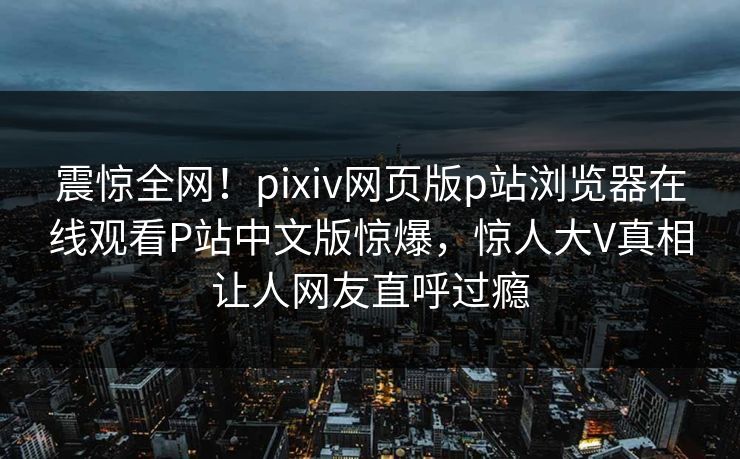 震惊全网！pixiv网页版p站浏览器在线观看P站中文版惊爆，惊人大V真相让人网友直呼过瘾