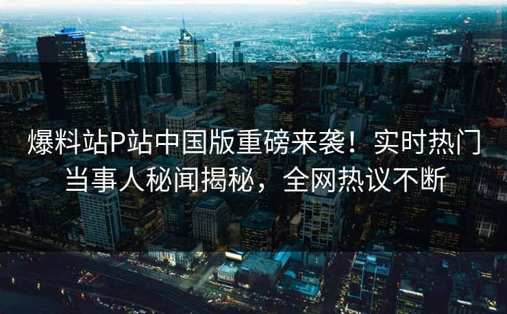 爆料站P站中国版重磅来袭！实时热门当事人秘闻揭秘，全网热议不断