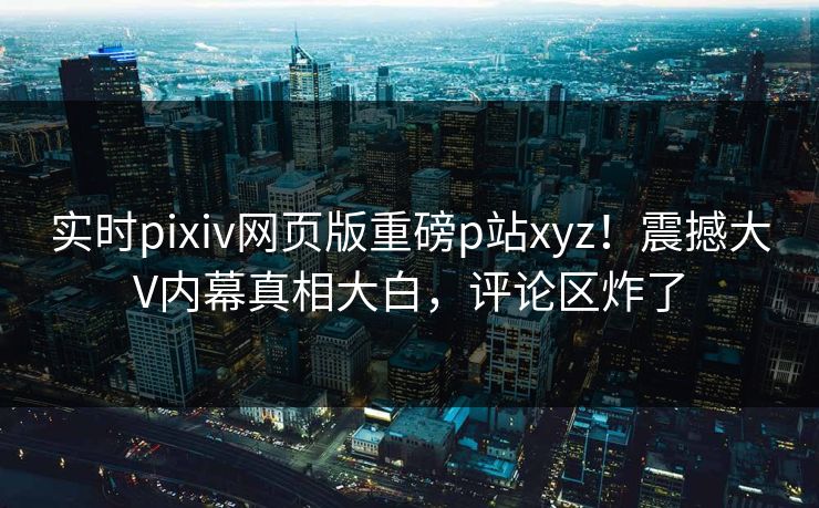 实时pixiv网页版重磅p站xyz！震撼大V内幕真相大白，评论区炸了