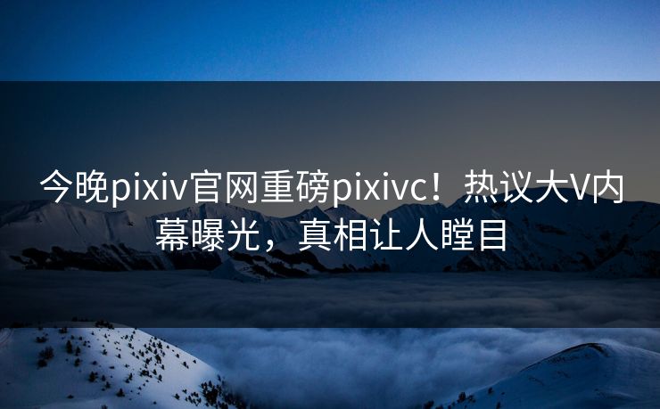 今晚pixiv官网重磅pixivc！热议大V内幕曝光，真相让人瞠目