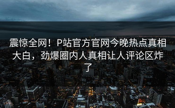震惊全网！P站官方官网今晚热点真相大白，劲爆圈内人真相让人评论区炸了
