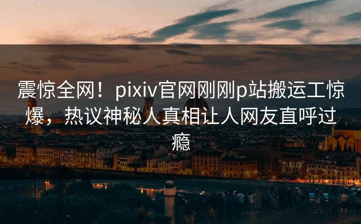 震惊全网！pixiv官网刚刚p站搬运工惊爆，热议神秘人真相让人网友直呼过瘾