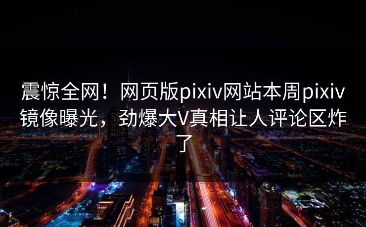 震惊全网！网页版pixiv网站本周pixiv镜像曝光，劲爆大V真相让人评论区炸了