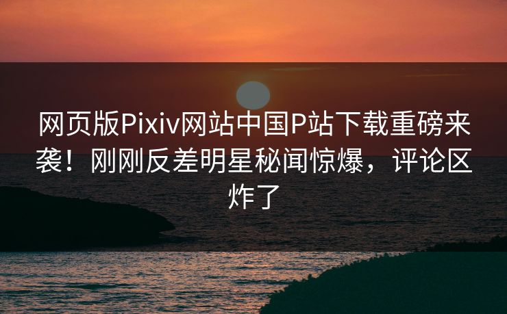 网页版Pixiv网站中国P站下载重磅来袭！刚刚反差明星秘闻惊爆，评论区炸了