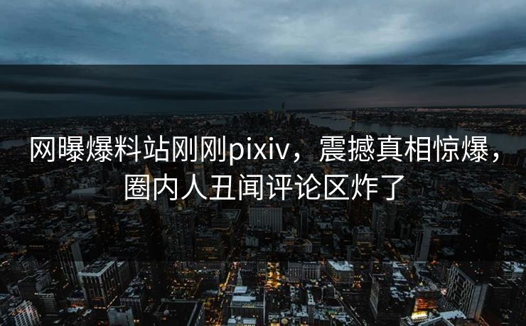 网曝爆料站刚刚pixiv，震撼真相惊爆，圈内人丑闻评论区炸了