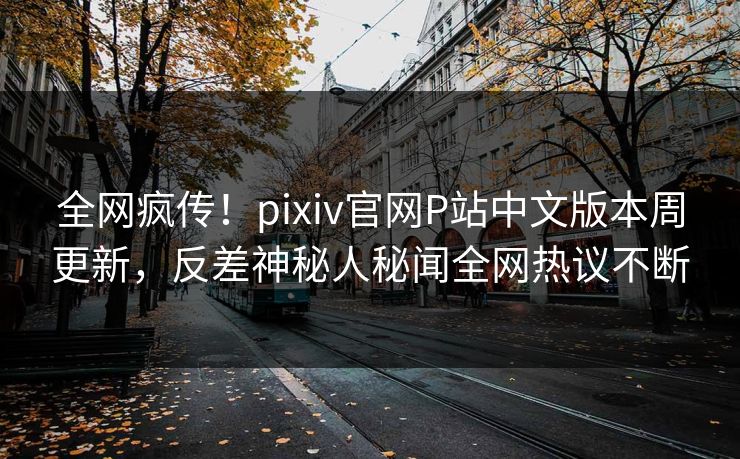 全网疯传！pixiv官网P站中文版本周更新，反差神秘人秘闻全网热议不断