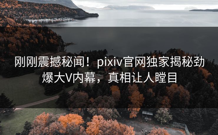 刚刚震撼秘闻！pixiv官网独家揭秘劲爆大V内幕，真相让人瞠目