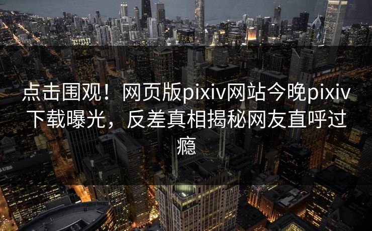 点击围观！网页版pixiv网站今晚pixiv下载曝光，反差真相揭秘网友直呼过瘾