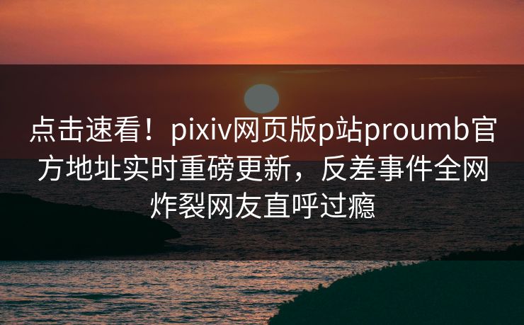 点击速看！pixiv网页版p站proumb官方地址实时重磅更新，反差事件全网炸裂网友直呼过瘾