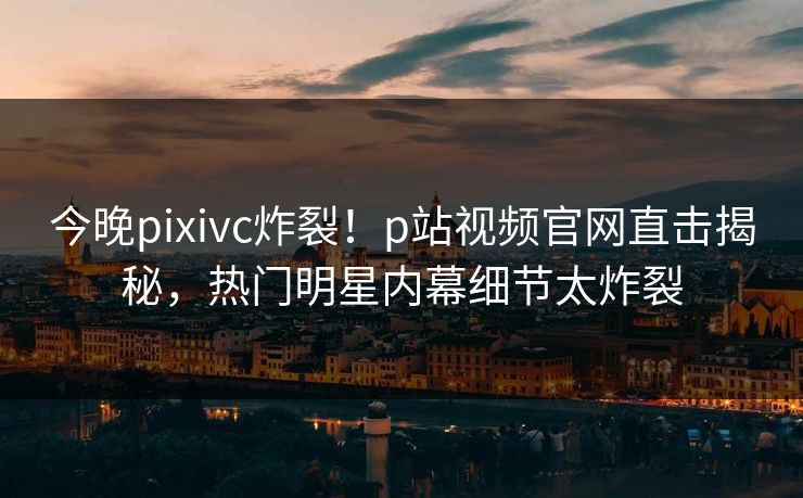 今晚pixivc炸裂！p站视频官网直击揭秘，热门明星内幕细节太炸裂