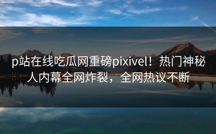 p站在线吃瓜网重磅pixivel！热门神秘人内幕全网炸裂，全网热议不断