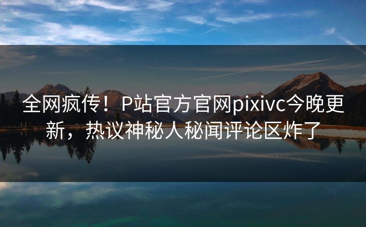 全网疯传！P站官方官网pixivc今晚更新，热议神秘人秘闻评论区炸了