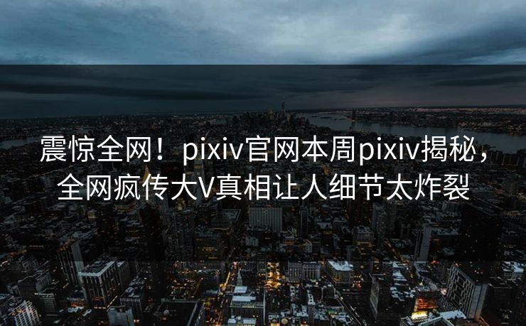 震惊全网！pixiv官网本周pixiv揭秘，全网疯传大V真相让人细节太炸裂