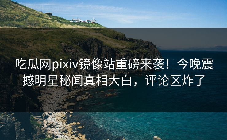 吃瓜网pixiv镜像站重磅来袭！今晚震撼明星秘闻真相大白，评论区炸了