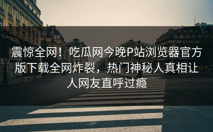 震惊全网！吃瓜网今晚P站浏览器官方版下载全网炸裂，热门神秘人真相让人网友直呼过瘾