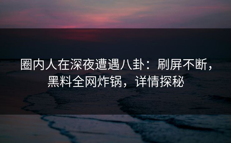 圈内人在深夜遭遇八卦：刷屏不断，黑料全网炸锅，详情探秘