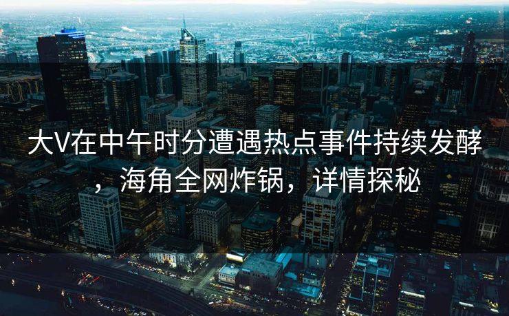 大V在中午时分遭遇热点事件持续发酵，海角全网炸锅，详情探秘