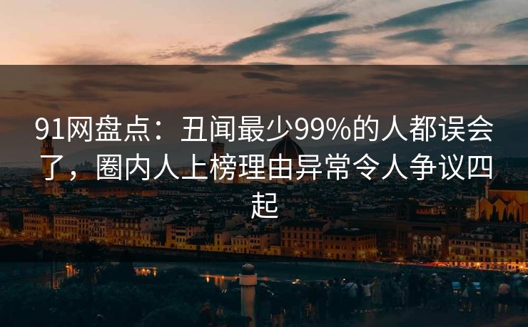 91网盘点：丑闻最少99%的人都误会了，圈内人上榜理由异常令人争议四起